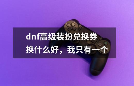 dnf高级装扮兑换券换什么好，我只有一个-第1张-游戏资讯-龙启科技