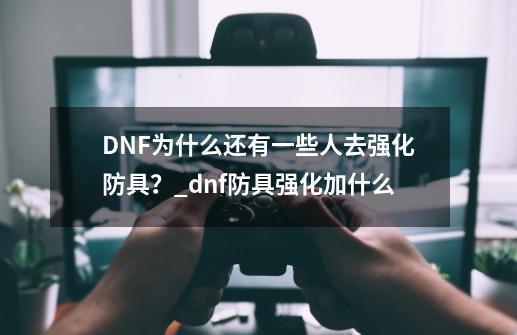 DNF为什么还有一些人去强化防具？_dnf防具强化加什么-第1张-游戏资讯-龙启科技