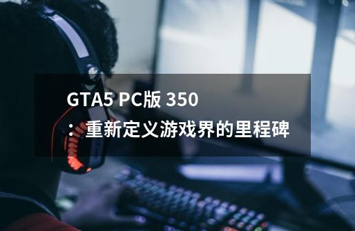 GTA5 PC版 350：重新定义游戏界的里程碑-第1张-游戏资讯-龙启科技