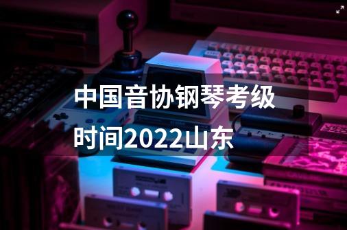 中国音协钢琴考级时间2022山东-第1张-游戏资讯-龙启科技