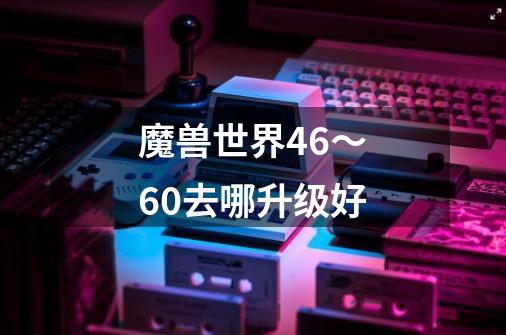 魔兽世界46～60去哪升级好-第1张-游戏资讯-龙启科技