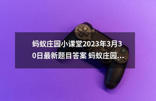 蚂蚁庄园小课堂2023年3月30日最新题目答案 蚂蚁庄园小课堂答案汇总_蚂蚁庄园3月11日答案-第1张-游戏资讯-龙启科技