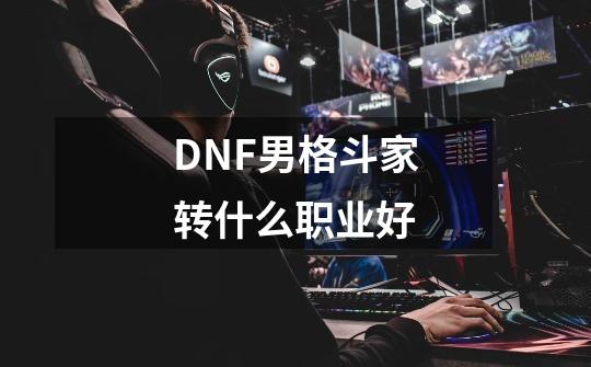 DNF男格斗家转什么职业好-第1张-游戏资讯-龙启科技