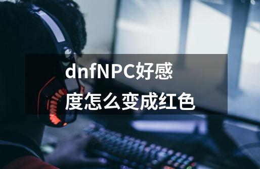 dnfNPC好感度怎么变成红色-第1张-游戏资讯-龙启科技