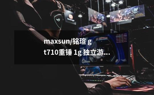 maxsun/铭瑄 gt710重锤 1g 独立游戏显卡台式机电脑显卡怎么安装-第1张-游戏资讯-龙启科技