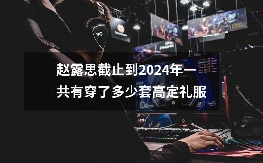 赵露思截止到2024年一共有穿了多少套高定礼服-第1张-游戏资讯-龙启科技