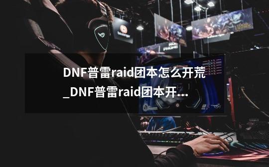 DNF普雷raid团本怎么开荒_DNF普雷raid团本开荒攻略玩法-第1张-游戏资讯-龙启科技