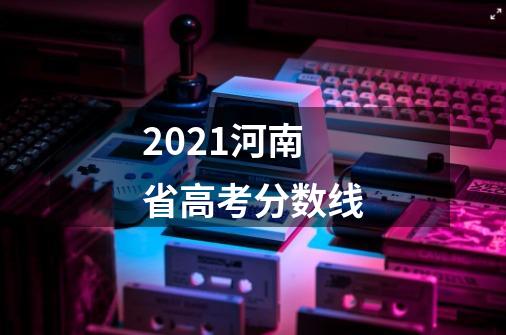 2021河南省高考分数线-第1张-游戏资讯-龙启科技