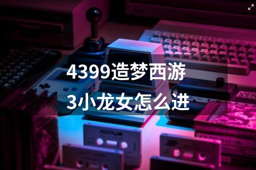 4399造梦西游3小龙女怎么进-第1张-游戏资讯-龙启科技