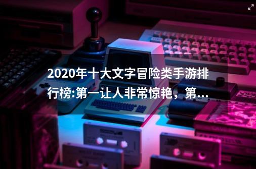 2020年十大文字冒险类手游排行榜:第一让人非常惊艳，第八红极一时-第1张-游戏资讯-龙启科技