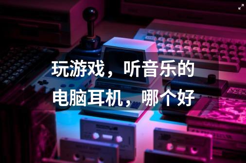 玩游戏，听音乐的电脑耳机，哪个好-第1张-游戏资讯-龙启科技