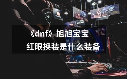 《dnf》旭旭宝宝红眼换装是什么装备-第1张-游戏资讯-龙启科技