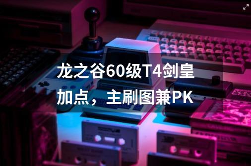 龙之谷60级T4剑皇加点，主刷图兼PK-第1张-游戏资讯-龙启科技