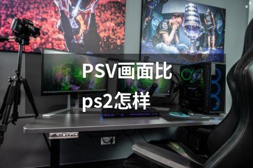 PSV画面比ps2怎样-第1张-游戏资讯-龙启科技