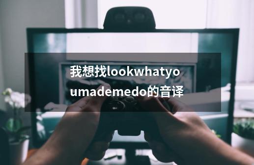 我想找lookwhatyoumademedo的音译-第1张-游戏资讯-龙启科技