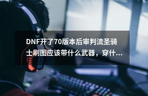 DNF开了70版本后审判流圣骑士刷图应该带什么武器，穿什么装备，带什么首饰，可以的话纯辅助流也说下-第1张-游戏资讯-龙启科技