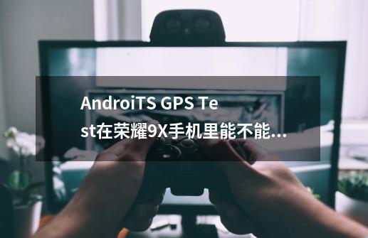 AndroiTS GPS Test在荣耀9X手机里能不能卸载,有什么影响手机-第1张-游戏资讯-龙启科技