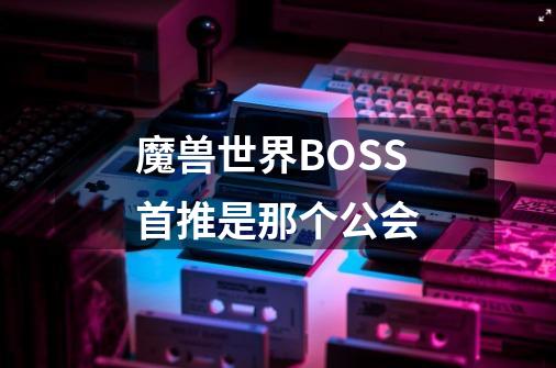 魔兽世界BOSS首推是那个公会-第1张-游戏资讯-龙启科技