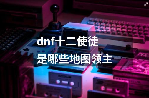 dnf十二使徒是哪些地图领主-第1张-游戏资讯-龙启科技