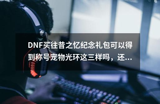 DNF买往昔之忆纪念礼包可以得到称号宠物光环这三样吗，还是只能选一样-第1张-游戏资讯-龙启科技