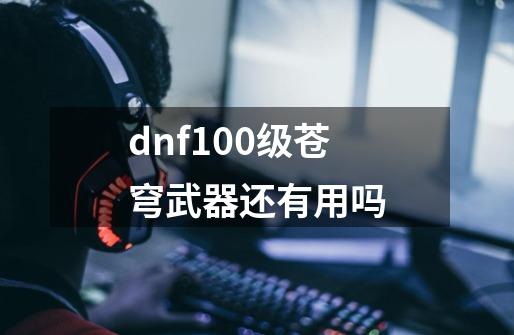 dnf100级苍穹武器还有用吗-第1张-游戏资讯-龙启科技