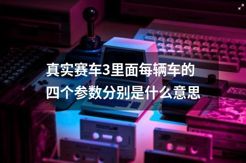 真实赛车3里面每辆车的四个参数分别是什么意思-第1张-游戏资讯-龙启科技