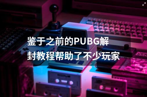 鉴于之前的PUBG解封教程帮助了不少玩家-第1张-游戏资讯-龙启科技