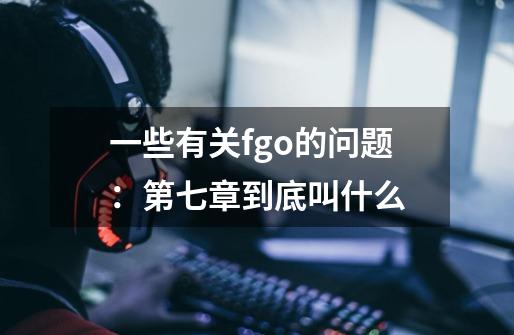 一些有关fgo的问题：第七章到底叫什么-第1张-游戏资讯-龙启科技