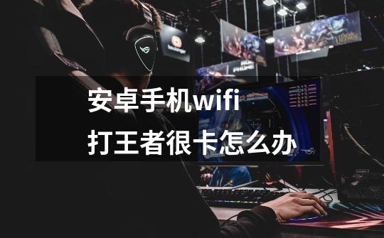 安卓手机wifi打王者很卡怎么办-第1张-游戏资讯-龙启科技