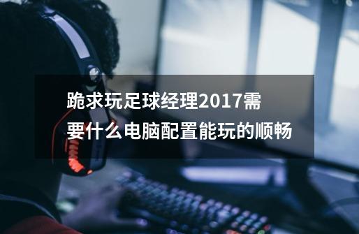 跪求玩足球经理2017需要什么电脑配置能玩的顺畅-第1张-游戏资讯-龙启科技