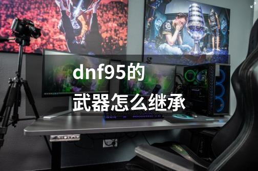 dnf95的武器怎么继承-第1张-游戏资讯-龙启科技