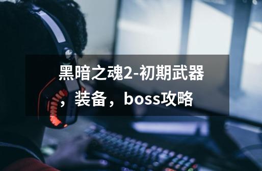 黑暗之魂2-初期武器，装备，boss攻略-第1张-游戏资讯-龙启科技