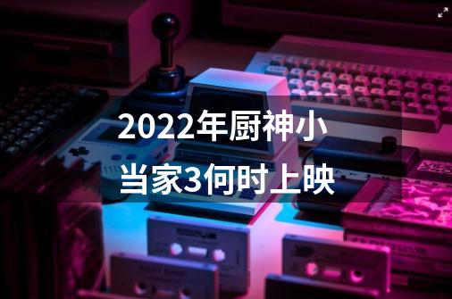 2022年厨神小当家3何时上映-第1张-游戏资讯-龙启科技