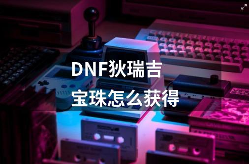 DNF狄瑞吉宝珠怎么获得-第1张-游戏资讯-龙启科技