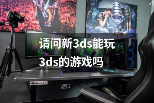 请问新3ds能玩3ds的游戏吗-第1张-游戏资讯-龙启科技