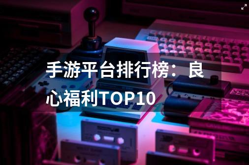 手游平台排行榜：良心福利TOP10-第1张-游戏资讯-龙启科技