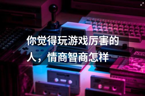 你觉得玩游戏厉害的人，情商智商怎样-第1张-游戏资讯-龙启科技