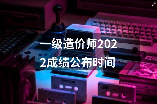 一级造价师2022成绩公布时间-第1张-游戏资讯-龙启科技