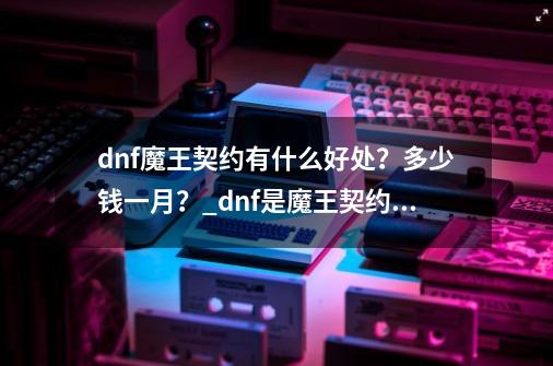 dnf魔王契约有什么好处？多少钱一月？_dnf是魔王契约好还是魔王契约礼包好-第1张-游戏资讯-龙启科技