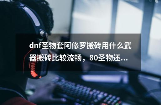 dnf圣物套阿修罗搬砖用什么武器搬砖比较流畅，80圣物还是85、90的，还是去做镇魂呢-第1张-游戏资讯-龙启科技