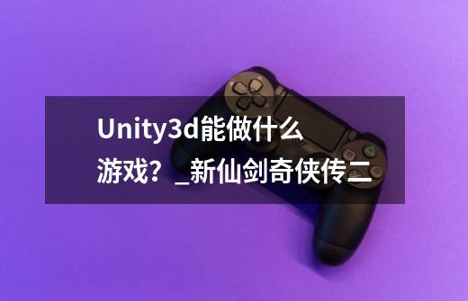 Unity3d能做什么游戏？_新仙剑奇侠传二-第1张-游戏资讯-龙启科技