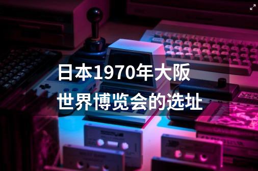 日本1970年大阪世界博览会的选址-第1张-游戏资讯-龙启科技