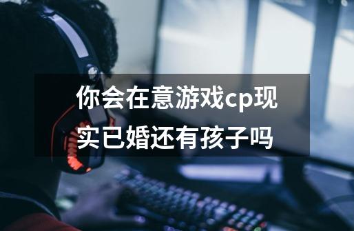 你会在意游戏cp现实已婚还有孩子吗-第1张-游戏资讯-龙启科技