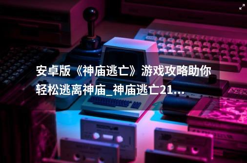 安卓版《神庙逃亡》游戏攻略助你轻松逃离神庙_神庙逃亡2100万分不使用技能-第1张-游戏资讯-龙启科技