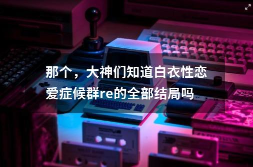 那个，大神们知道白衣性恋爱症候群re的全部结局吗-第1张-游戏资讯-龙启科技