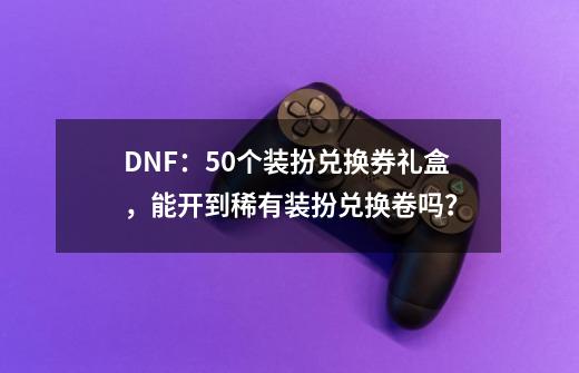 DNF：50个装扮兑换券礼盒，能开到稀有装扮兑换卷吗？-第1张-游戏资讯-龙启科技