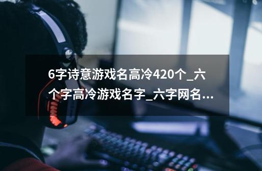 6字诗意游戏名高冷420个_六个字高冷游戏名字_六字网名古风诗意高冷_6个字的游戏名字-第1张-游戏资讯-龙启科技