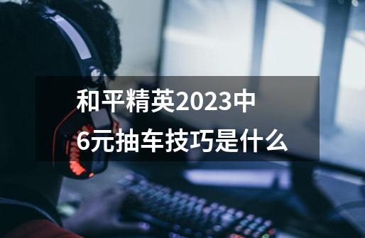 和平精英2023中6元抽车技巧是什么-第1张-游戏资讯-龙启科技