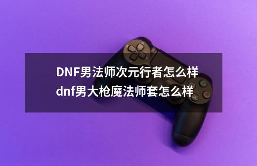 DNF男法师次元行者怎么样 dnf男大枪魔法师套怎么样-第1张-游戏资讯-龙启科技