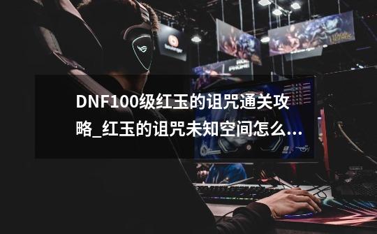 DNF100级红玉的诅咒通关攻略_红玉的诅咒未知空间怎么获得-第1张-游戏资讯-龙启科技